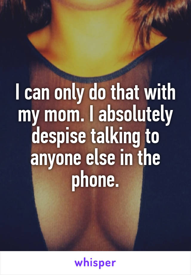 I can only do that with my mom. I absolutely despise talking to anyone else in the phone.