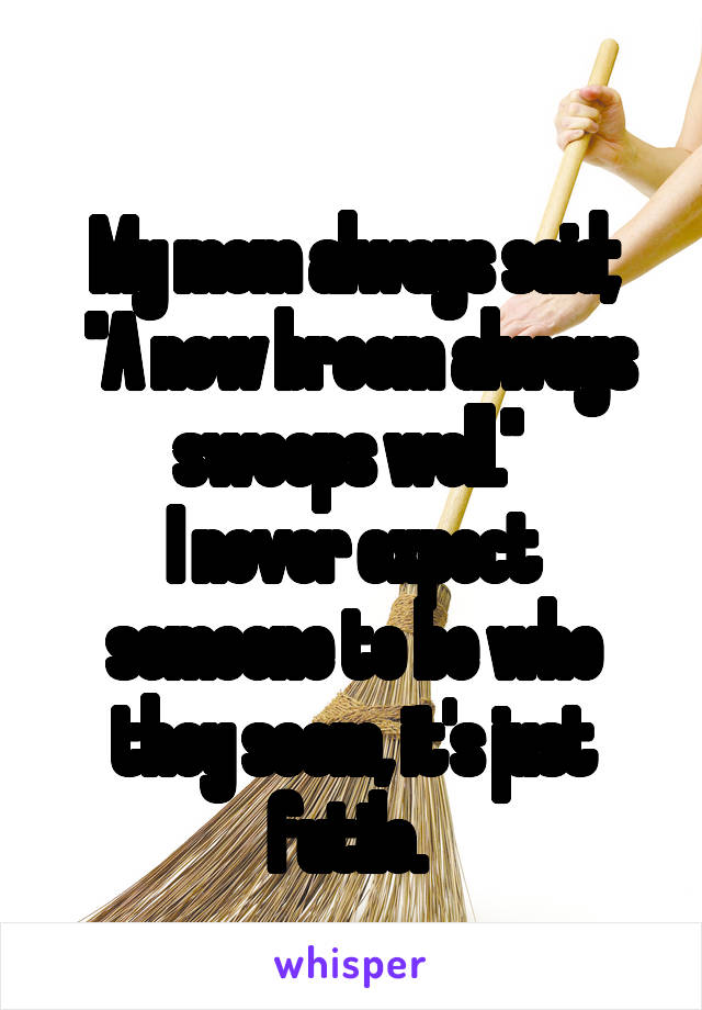 
My mom always said;
 "A new broom always sweeps well." 
I never expect someone to be who they seem, it's just futile. 