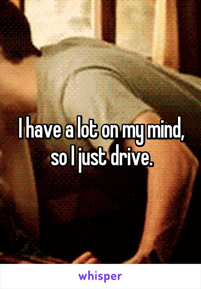 I have a lot on my mind, so I just drive.