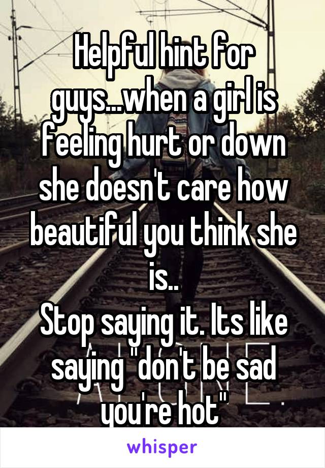 Helpful hint for guys...when a girl is feeling hurt or down she doesn't care how beautiful you think she is..
Stop saying it. Its like saying "don't be sad you're hot"