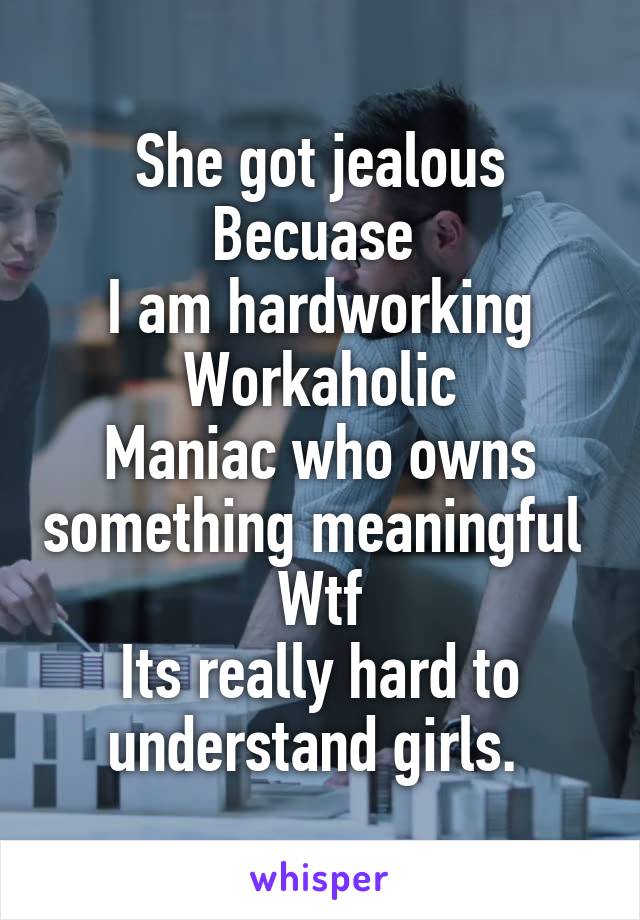 She got jealous
Becuase 
I am hardworking
Workaholic
Maniac who owns something meaningful 
Wtf
Its really hard to understand girls. 