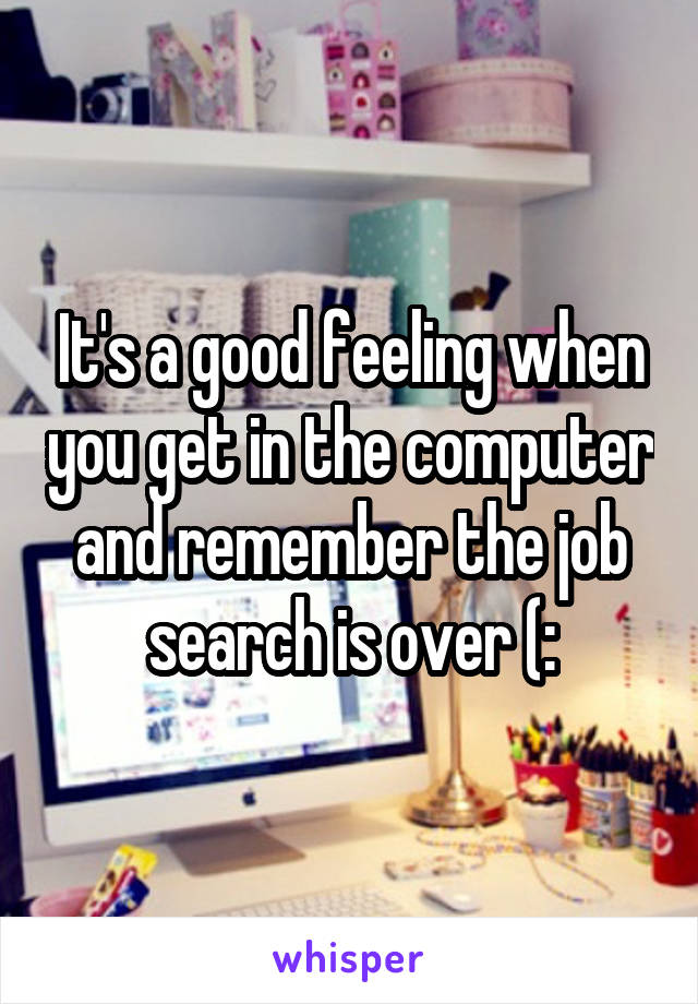 It's a good feeling when you get in the computer and remember the job search is over (: