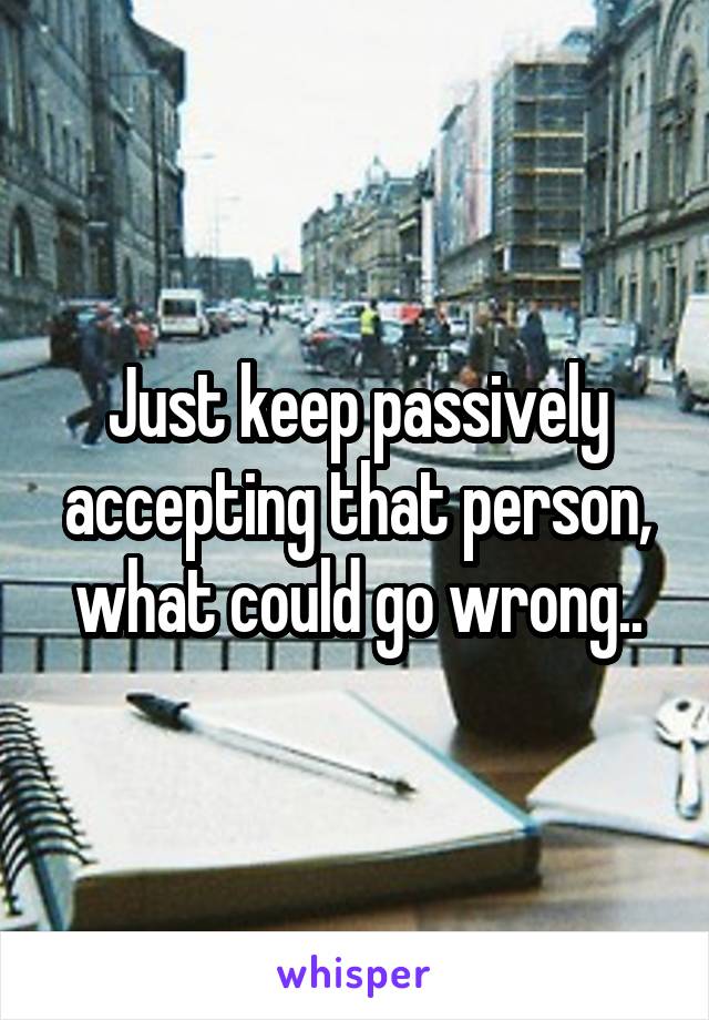 Just keep passively accepting that person, what could go wrong..