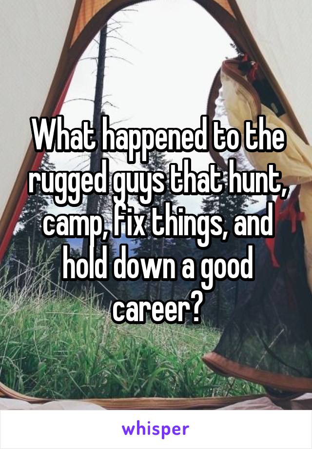 What happened to the rugged guys that hunt, camp, fix things, and hold down a good career?