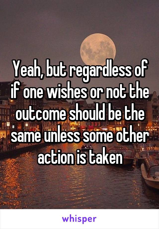 Yeah, but regardless of if one wishes or not the outcome should be the same unless some other action is taken