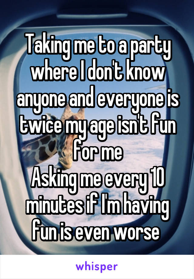 Taking me to a party where I don't know anyone and everyone is twice my age isn't fun for me
Asking me every 10 minutes if I'm having fun is even worse 