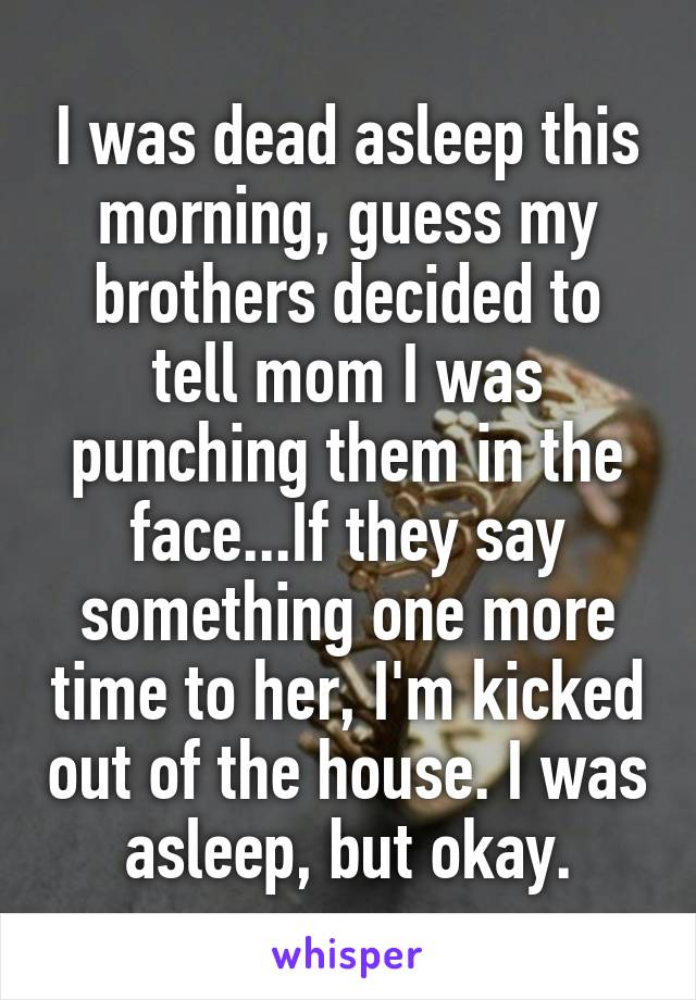 I was dead asleep this morning, guess my brothers decided to tell mom I was punching them in the face...If they say something one more time to her, I'm kicked out of the house. I was asleep, but okay.