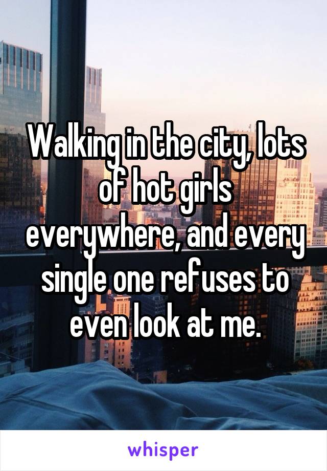 Walking in the city, lots of hot girls everywhere, and every single one refuses to even look at me.