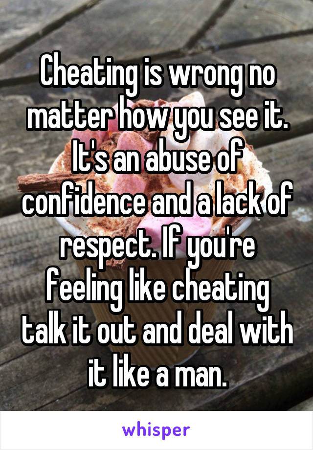 Cheating is wrong no matter how you see it. It's an abuse of confidence and a lack of respect. If you're feeling like cheating talk it out and deal with it like a man.