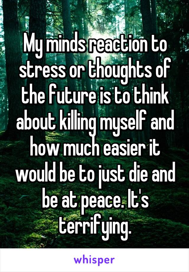 My minds reaction to stress or thoughts of the future is to think about killing myself and how much easier it would be to just die and be at peace. It's terrifying.