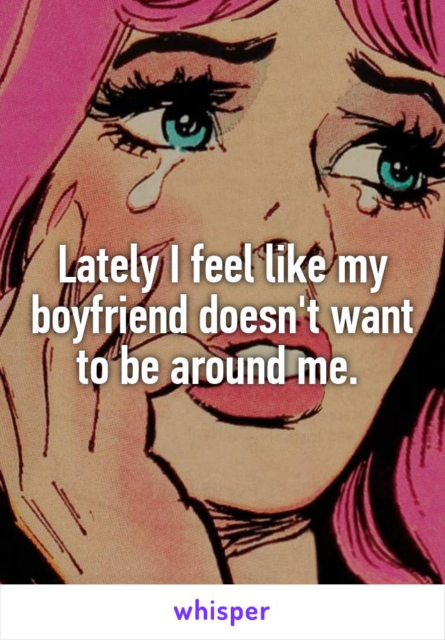 Lately I feel like my boyfriend doesn't want to be around me. 