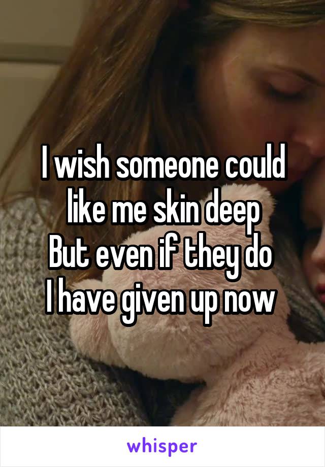 I wish someone could like me skin deep
But even if they do 
I have given up now 