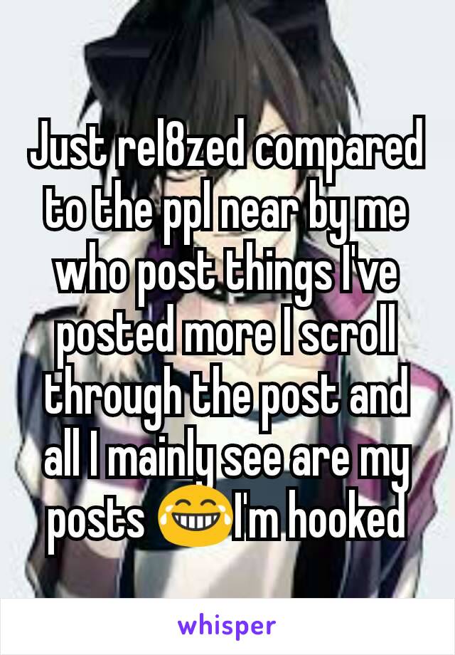 Just rel8zed compared to the ppl near by me who post things I've posted more I scroll through the post and all I mainly see are my posts 😂I'm hooked