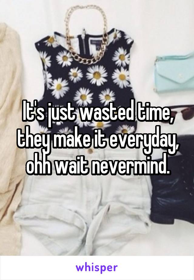 It's just wasted time, they make it everyday, ohh wait nevermind.