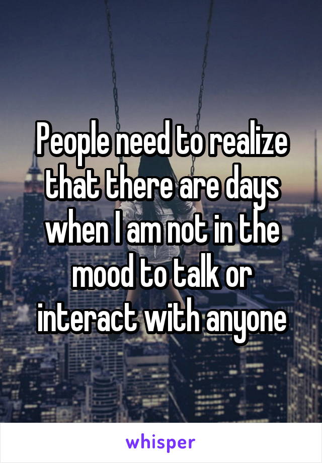 People need to realize that there are days when I am not in the mood to talk or interact with anyone