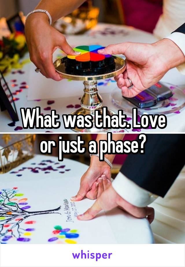 What was that. Love or just a phase?