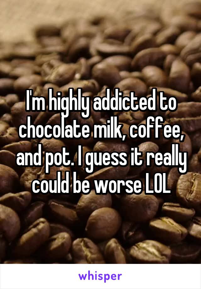 I'm highly addicted to chocolate milk, coffee, and pot. I guess it really could be worse LOL