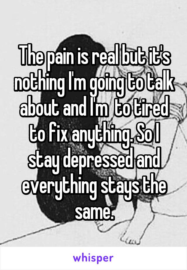 The pain is real but it's nothing I'm going to talk about and I'm  to tired to fix anything. So I stay depressed and everything stays the same.