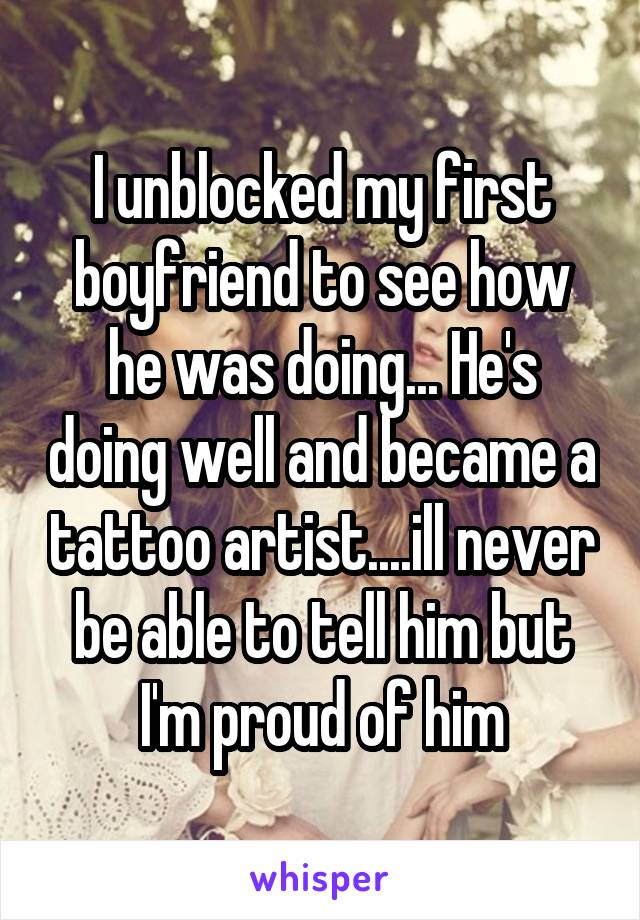 I unblocked my first boyfriend to see how he was doing... He's doing well and became a tattoo artist....ill never be able to tell him but I'm proud of him