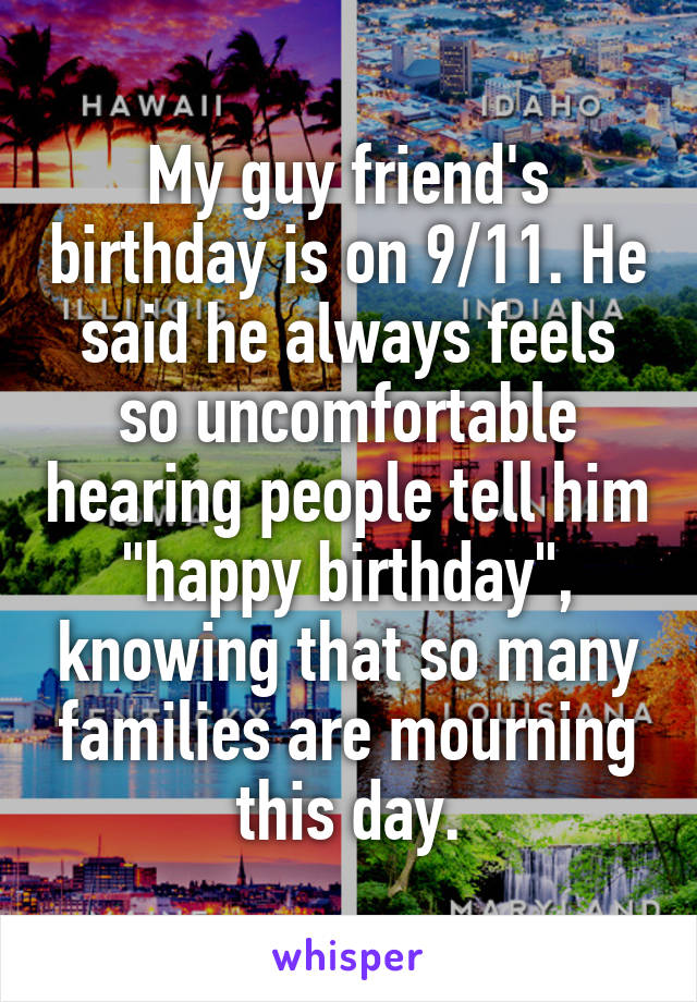 My guy friend's birthday is on 9/11. He said he always feels so uncomfortable hearing people tell him "happy birthday", knowing that so many families are mourning this day.