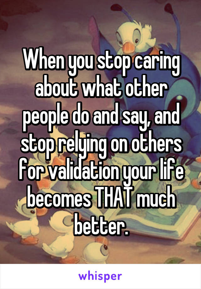 When you stop caring about what other people do and say, and stop relying on others for validation your life becomes THAT much better.