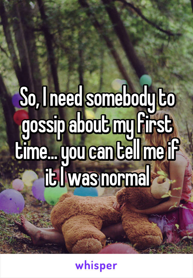 So, I need somebody to gossip about my first time... you can tell me if it I was normal