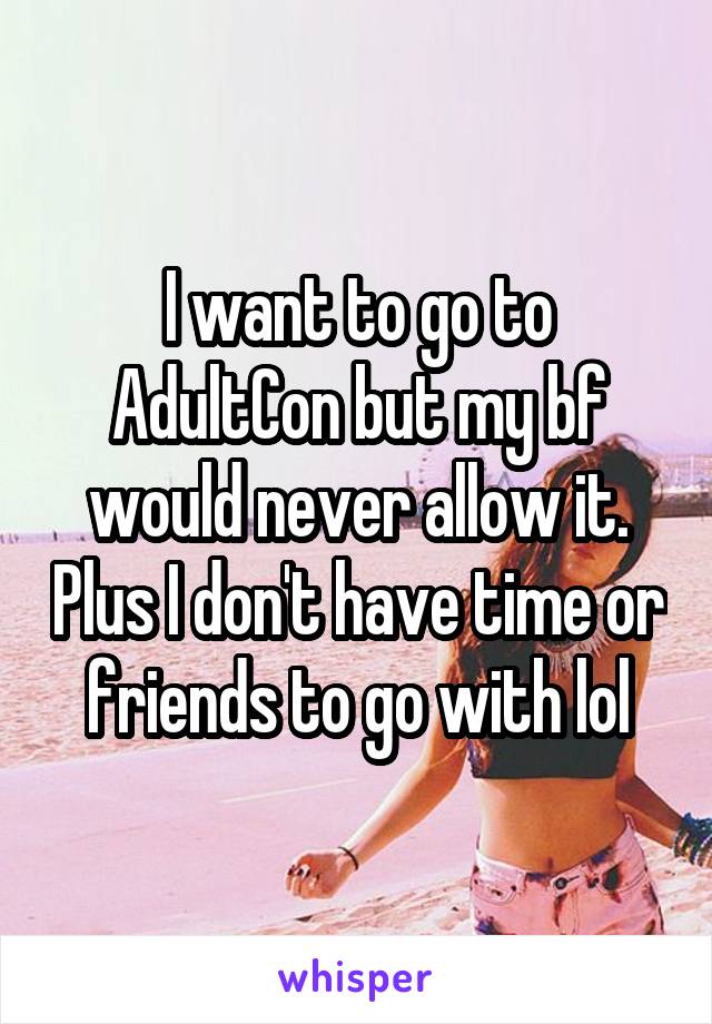 I want to go to AdultCon but my bf would never allow it. Plus I don't have time or friends to go with lol