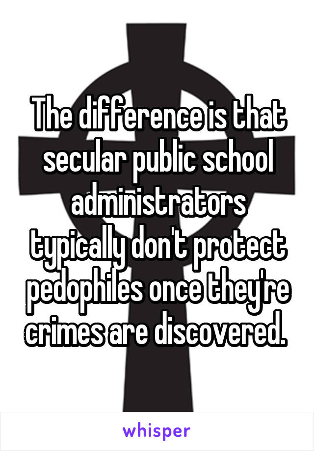 The difference is that secular public school administrators typically don't protect pedophiles once they're crimes are discovered. 