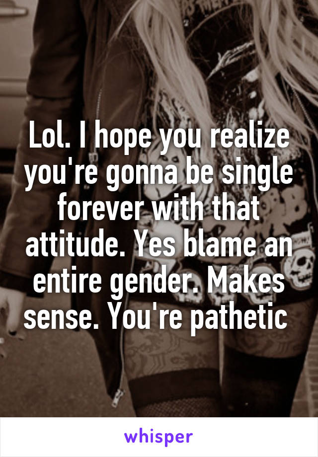 Lol. I hope you realize you're gonna be single forever with that attitude. Yes blame an entire gender. Makes sense. You're pathetic 