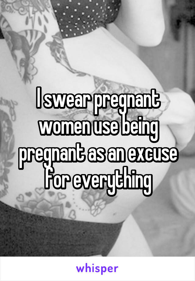 I swear pregnant women use being pregnant as an excuse for everything