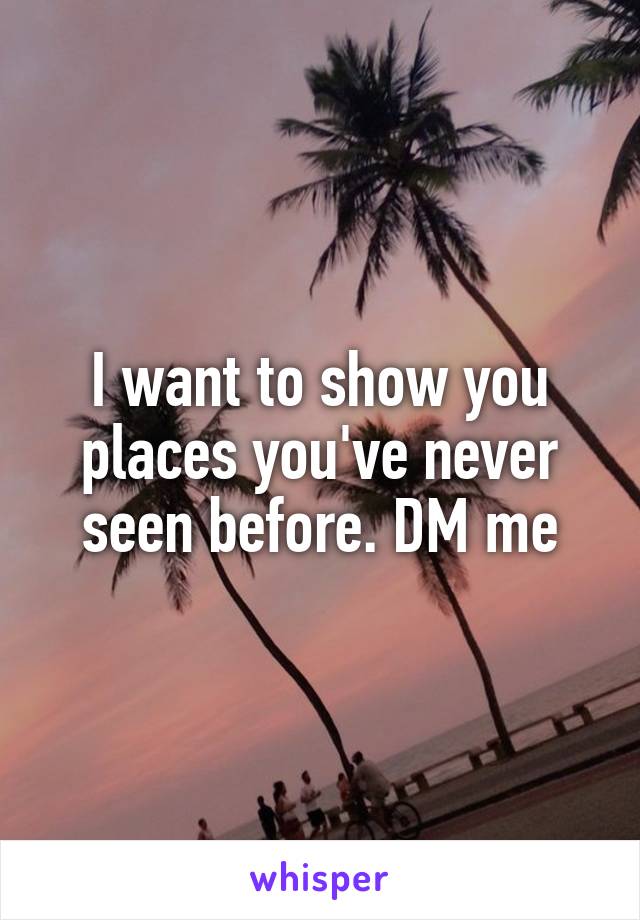 I want to show you places you've never seen before. DM me