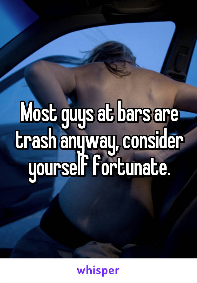 Most guys at bars are trash anyway, consider yourself fortunate.