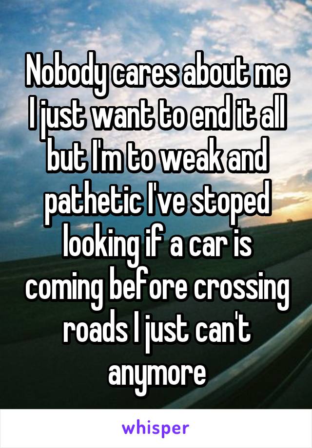 Nobody cares about me I just want to end it all but I'm to weak and pathetic I've stoped looking if a car is coming before crossing roads I just can't anymore