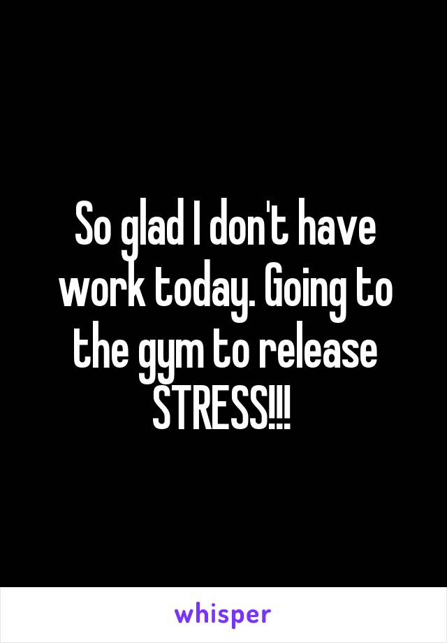 So glad I don't have work today. Going to the gym to release STRESS!!! 