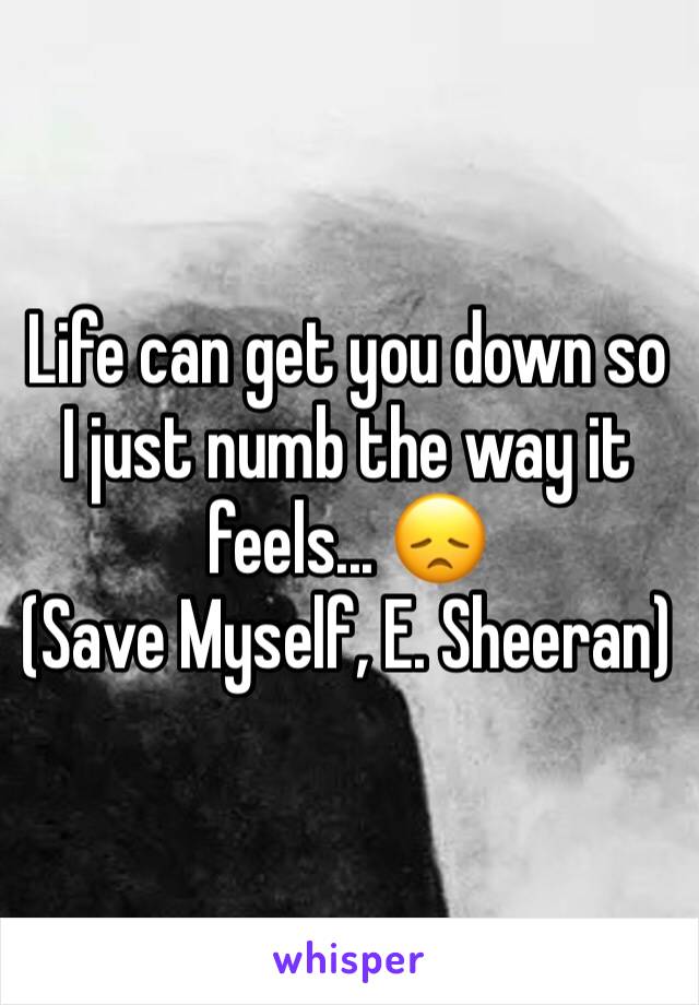 Life can get you down so I just numb the way it feels... 😞
(Save Myself, E. Sheeran)