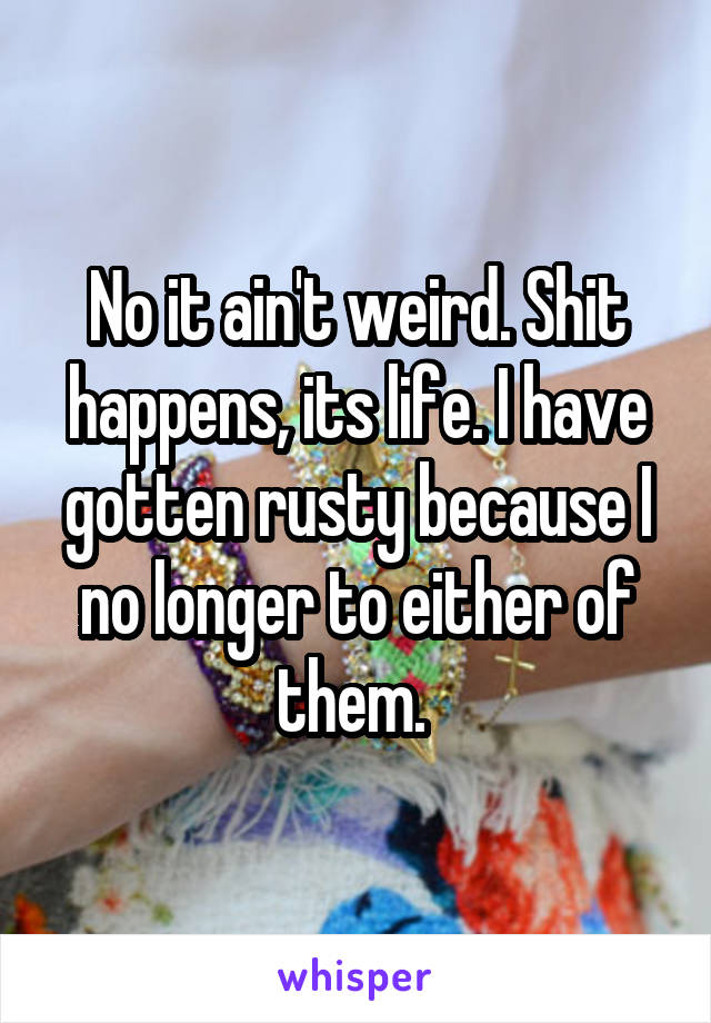 No it ain't weird. Shit happens, its life. I have gotten rusty because I no longer to either of them. 