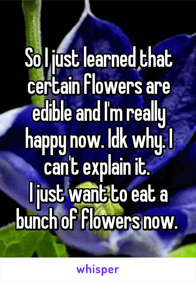 So I just learned that certain flowers are edible and I'm really happy now. Idk why. I can't explain it. 
I just want to eat a bunch of flowers now. 