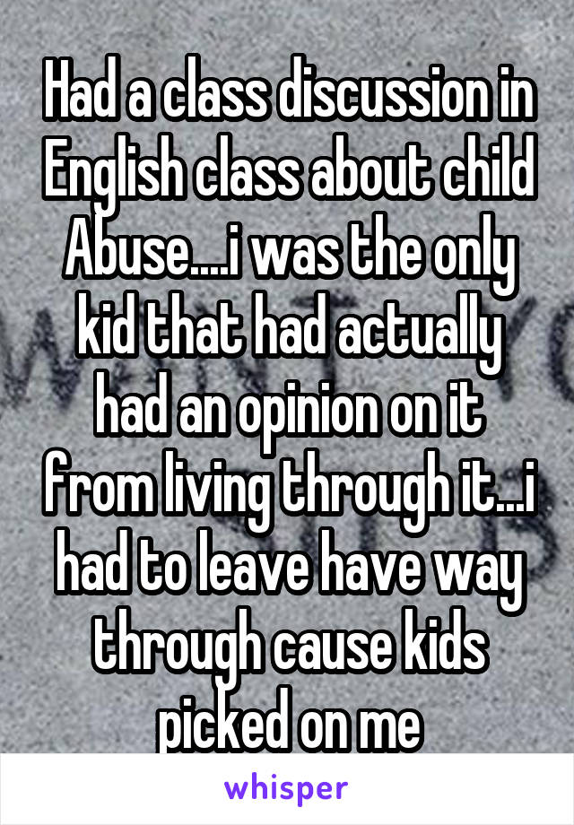 Had a class discussion in English class about child Abuse....i was the only kid that had actually had an opinion on it from living through it...i had to leave have way through cause kids picked on me