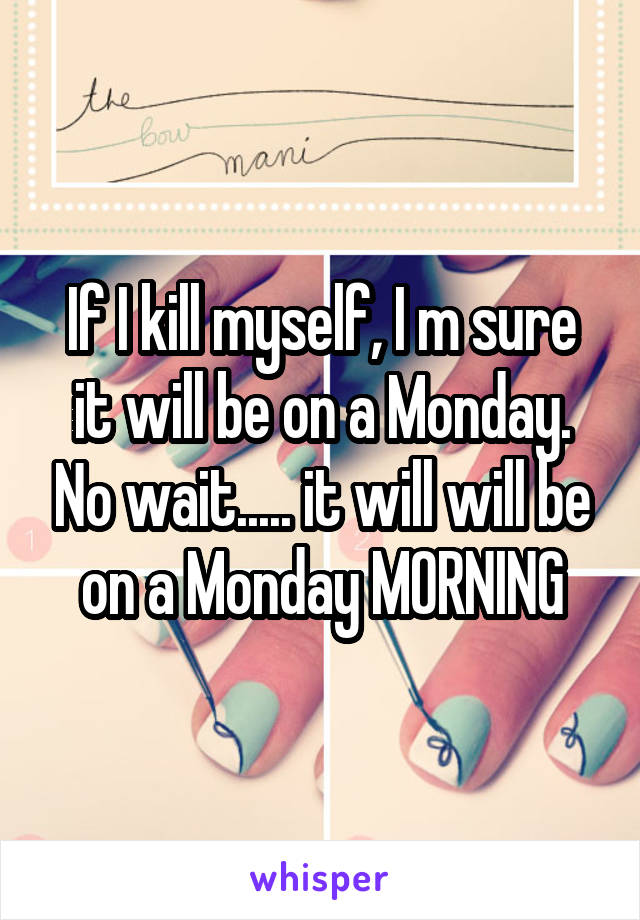 If I kill myself, I m sure it will be on a Monday. No wait..... it will will be on a Monday MORNING