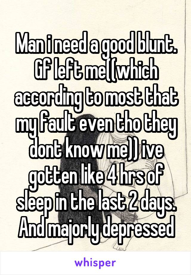 Man i need a good blunt. Gf left me((which according to most that my fault even tho they dont know me)) ive gotten like 4 hrs of sleep in the last 2 days. And majorly depressed