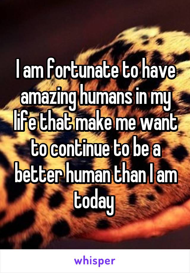 I am fortunate to have amazing humans in my life that make me want to continue to be a better human than I am today 