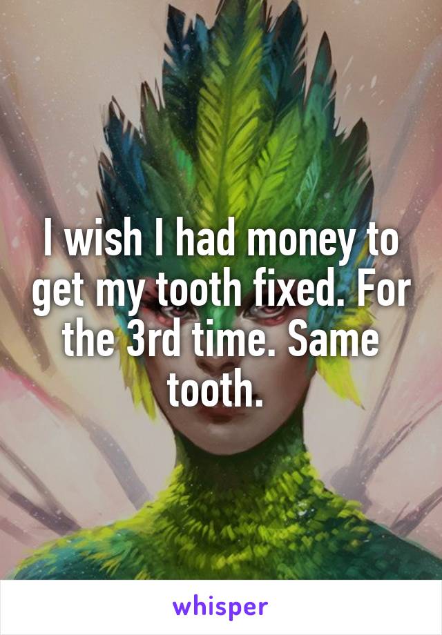 I wish I had money to get my tooth fixed. For the 3rd time. Same tooth. 