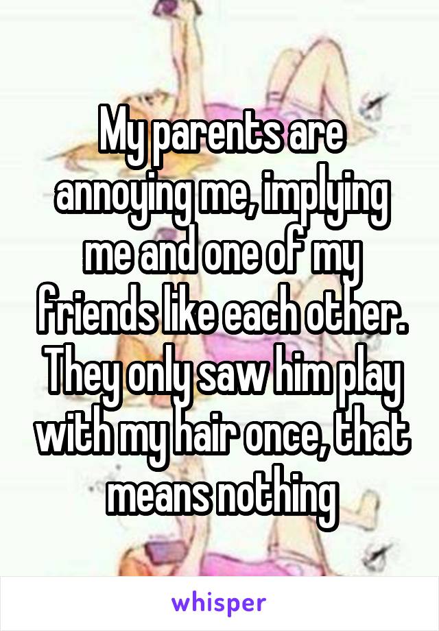 My parents are annoying me, implying me and one of my friends like each other. They only saw him play with my hair once, that means nothing