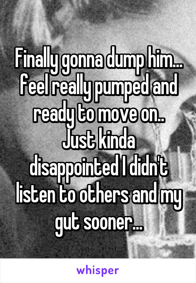 Finally gonna dump him... feel really pumped and ready to move on..
Just kinda disappointed I didn't listen to others and my gut sooner...