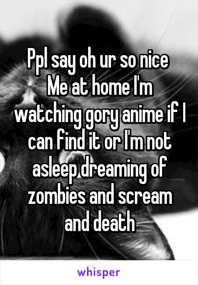 Ppl say oh ur so nice 
Me at home I'm watching gory anime if I can find it or I'm not asleep dreaming of zombies and scream and death