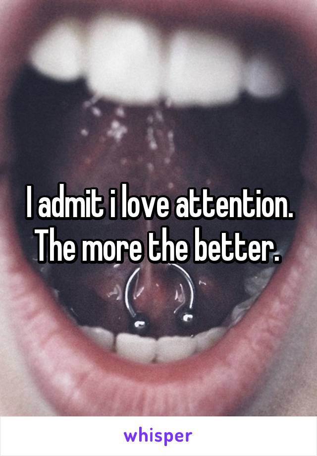 I admit i love attention. The more the better. 