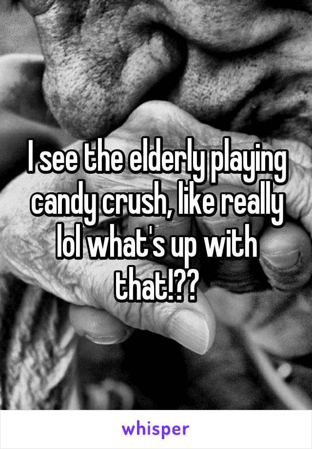 I see the elderly playing candy crush, like really lol what's up with that!??