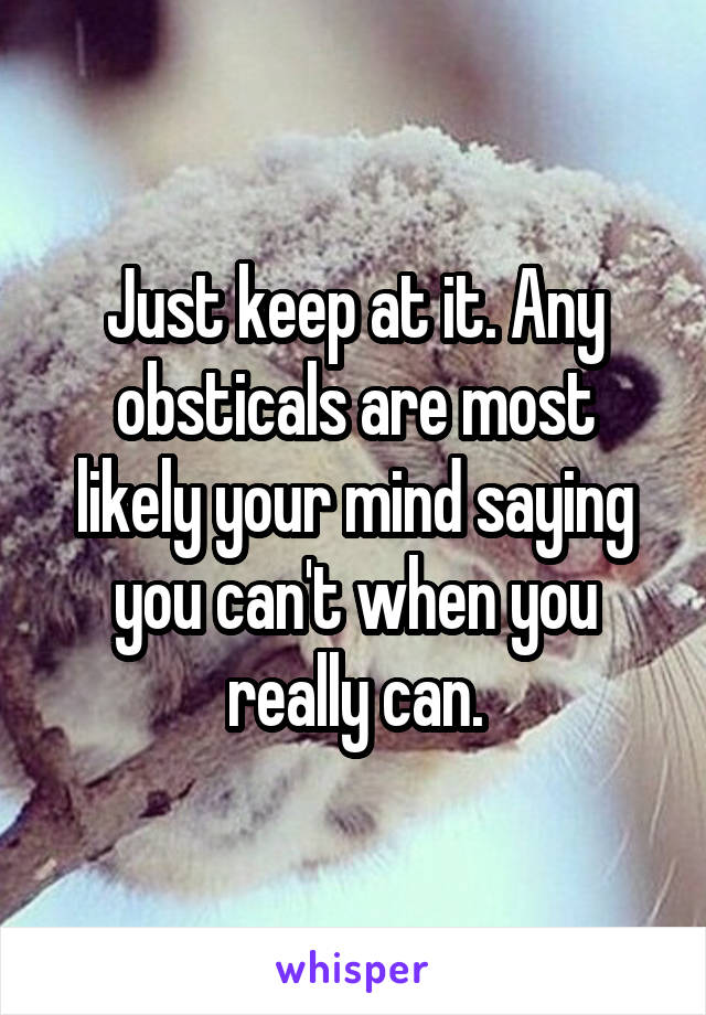 Just keep at it. Any obsticals are most likely your mind saying you can't when you really can.