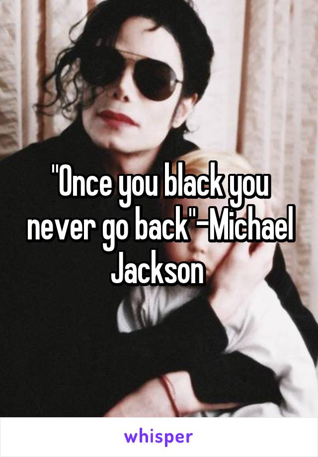 "Once you black you never go back"-Michael Jackson 