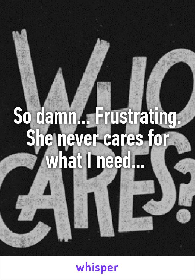 So damn... Frustrating. She never cares for what I need... 